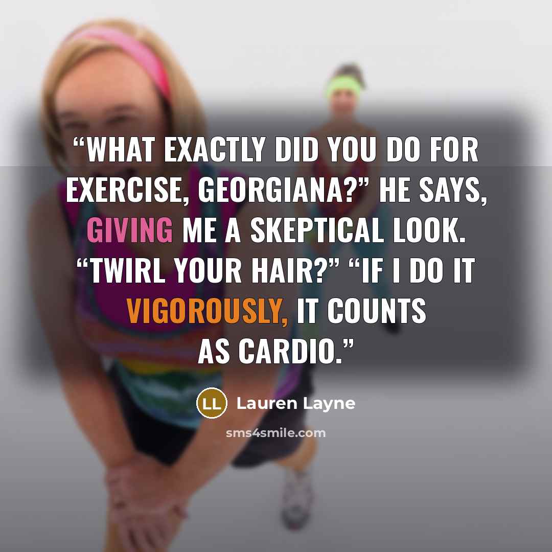 “What exactly did you do for exercise, Georgiana?” he says, giving me a skeptical look. “Twirl your hair?” “If I do it vigorously, it counts as cardio.” quote by Lauren Layne