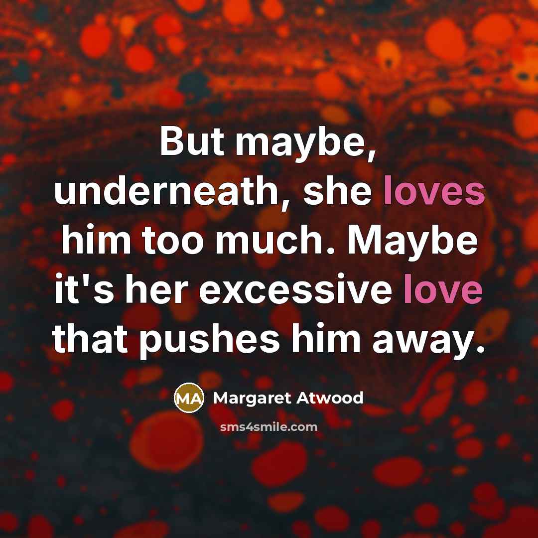 “But maybe, underneath, she loves him too much. Maybe it's her excessive love that pushes him away.” quote by Margaret Atwood