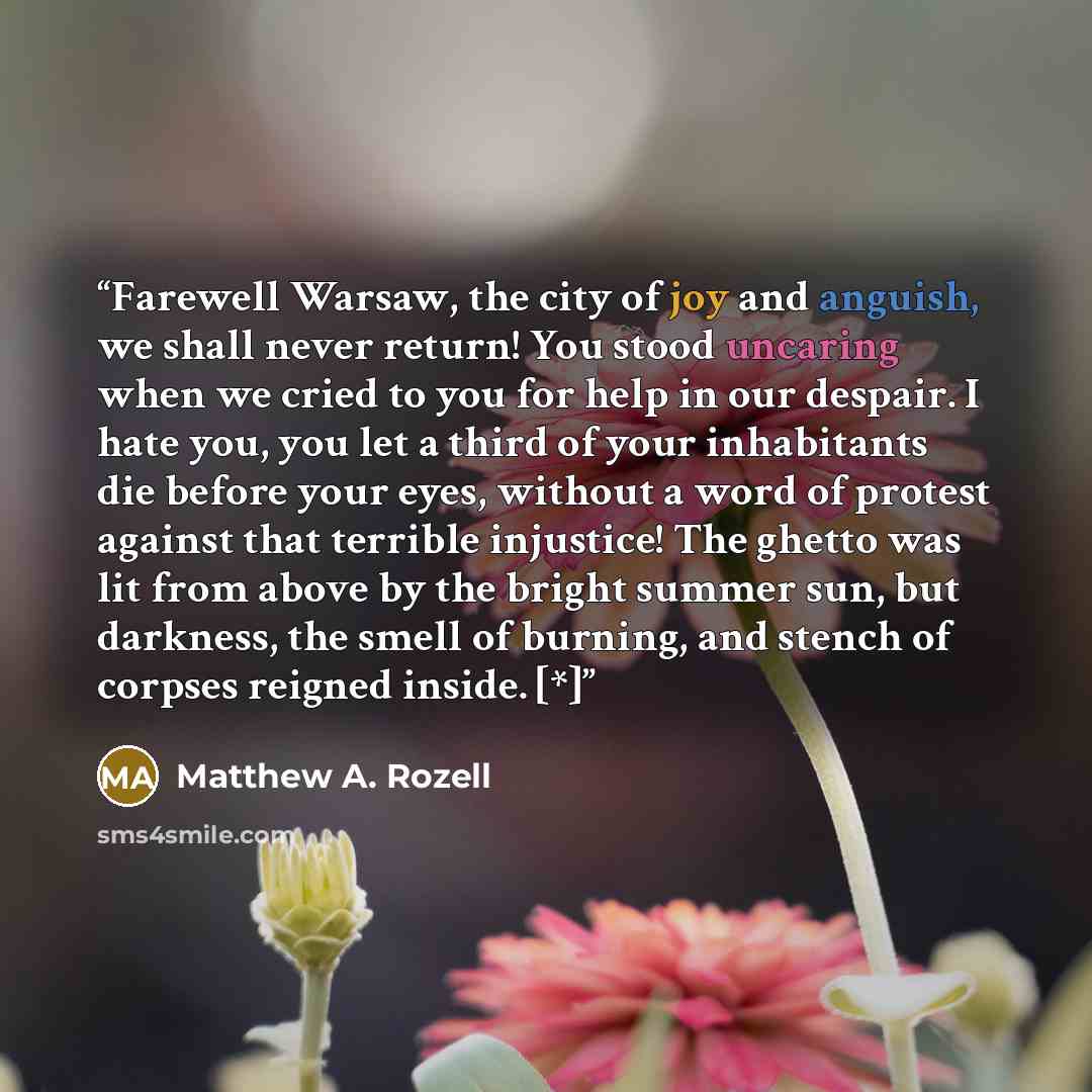 “Farewell Warsaw, the city of joy and anguish, we shall never return! You stood uncaring when we cried to you for help in our despair. I hate you, you let a third of your inhabitants die before your eyes, without a word of protest against that terrible injustice! The ghetto was lit from above by…” quote by Matthew A. Rozell