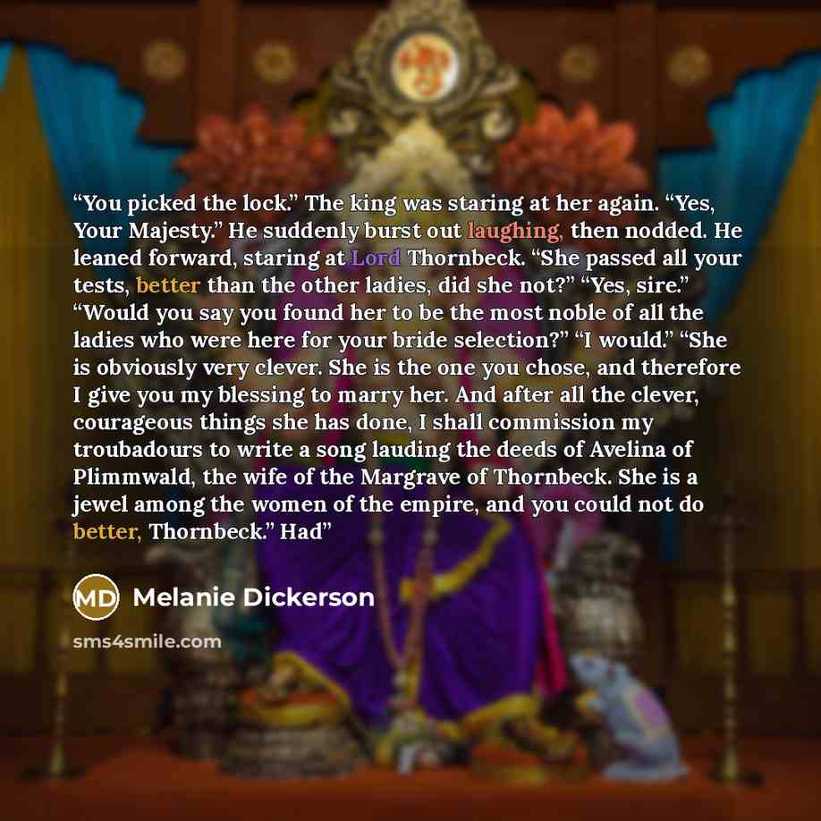 “You picked the lock.” The king was staring at her again. “Yes, Your Majesty.” He suddenly burst out laughing, then nodded. He leaned forward, staring at Lord Thornbeck. “She passed all your tests, better than the other ladies, did she not?” “Yes, sire.” “Would you say you found her to be the most…” quote by Melanie Dickerson