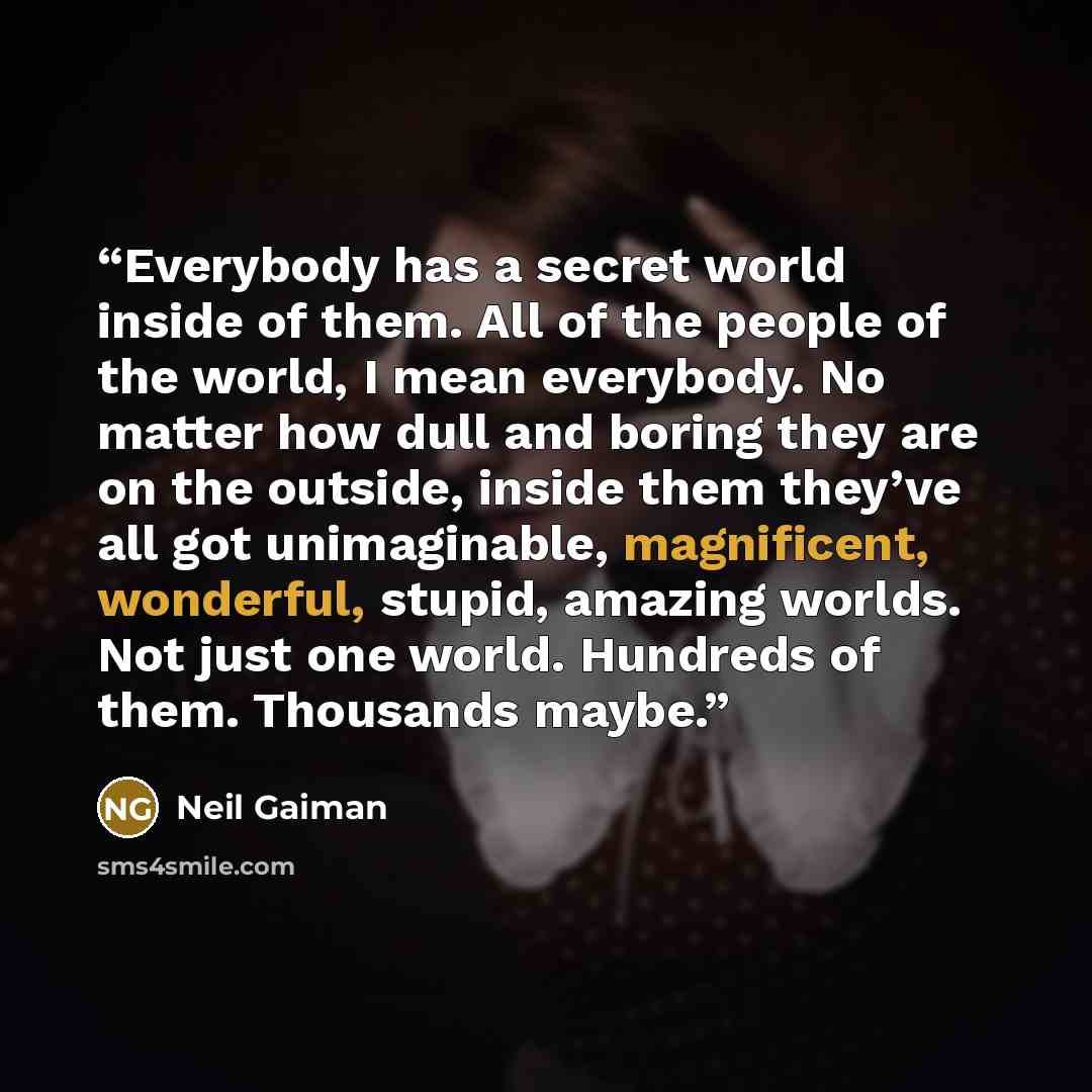 “Everybody has a secret world inside of them. All of the people of the world, I mean everybody. No matter how dull and boring they are on the outside, inside them they’ve all got unimaginable, magnificent, wonderful, stupid, amazing worlds. Not just one world. Hundreds of them. Thousands maybe.” quote by Neil Gaiman