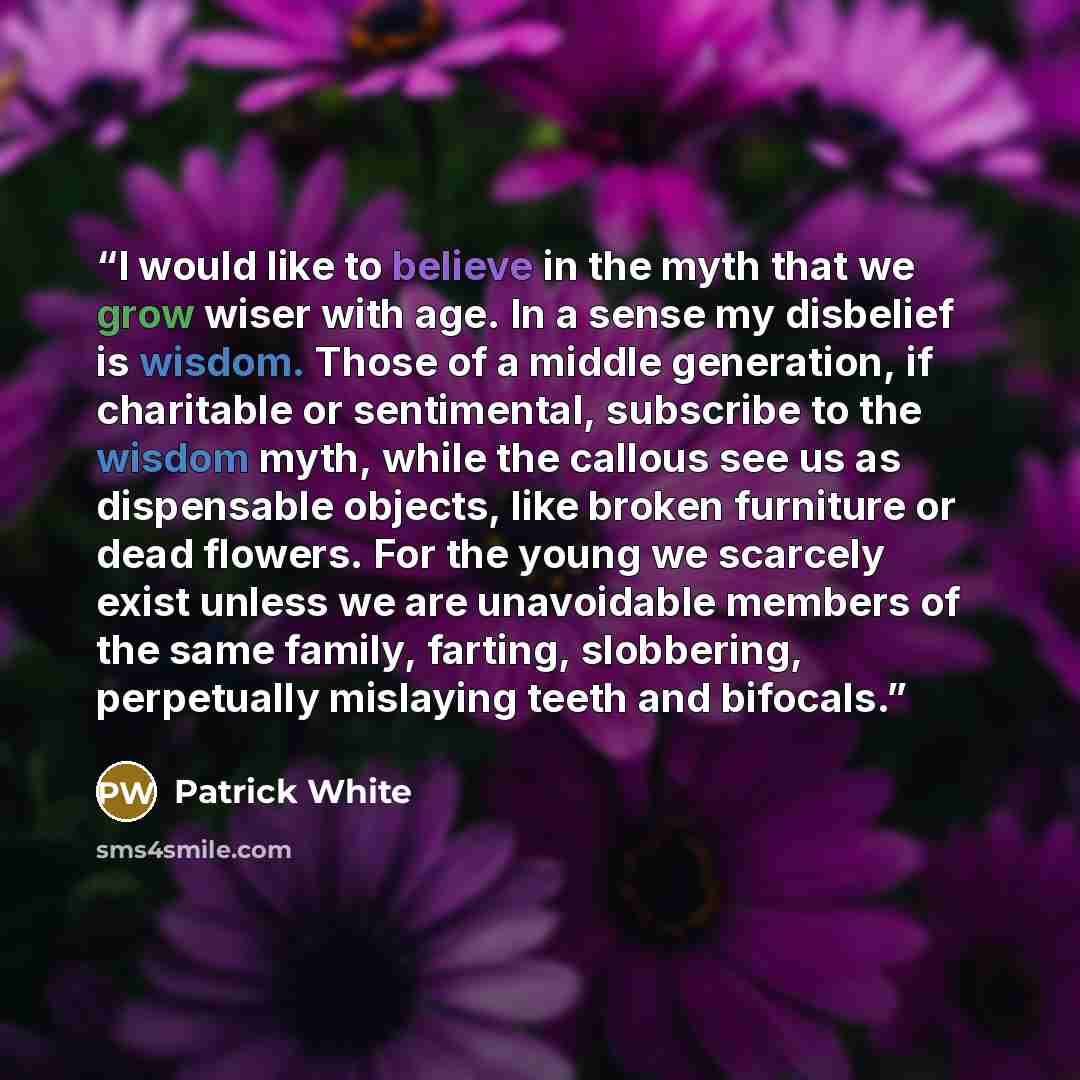 “I would like to believe in the myth that we grow wiser with age. In a sense my disbelief is wisdom. Those of a middle generation, if charitable or sentimental, subscribe to the wisdom myth, while the callous see us as dispensable objects, like broken furniture or dead flowers. For the young we…” quote by Patrick White