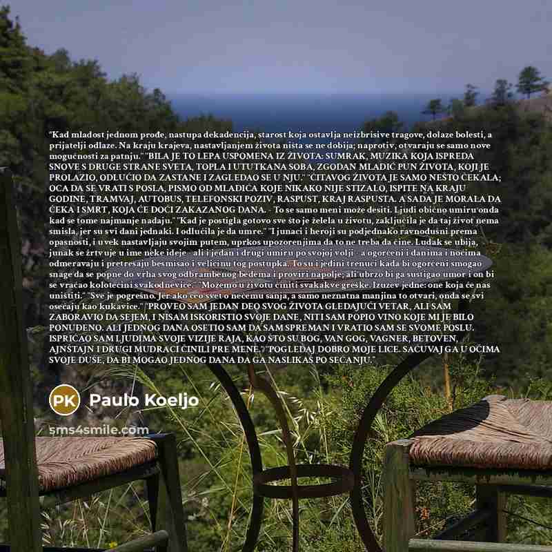 “Kad mladost jednom prođe, nastupa dekadencija, starost koja ostavlja neizbrisive tragove, dolaze bolesti, a prijatelji odlaze. Na kraju krajeva, nastavljanjem života ništa se ne dobija; naprotiv, otvaraju se samo nove mogućnosti za patnju." "BILA JE TO LEPA USPOMENA IZ ŽIVOTA: SUMRAK, MUZIKA KOJA…” quote by Paulo Koeljo