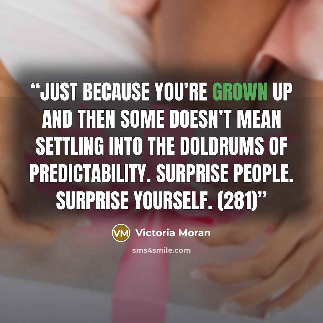 “Just because you’re grown up and then some doesn’t mean settling into the doldrums of predictability. Surprise people. Surprise yourself. (281)” quote by Victoria Moran
