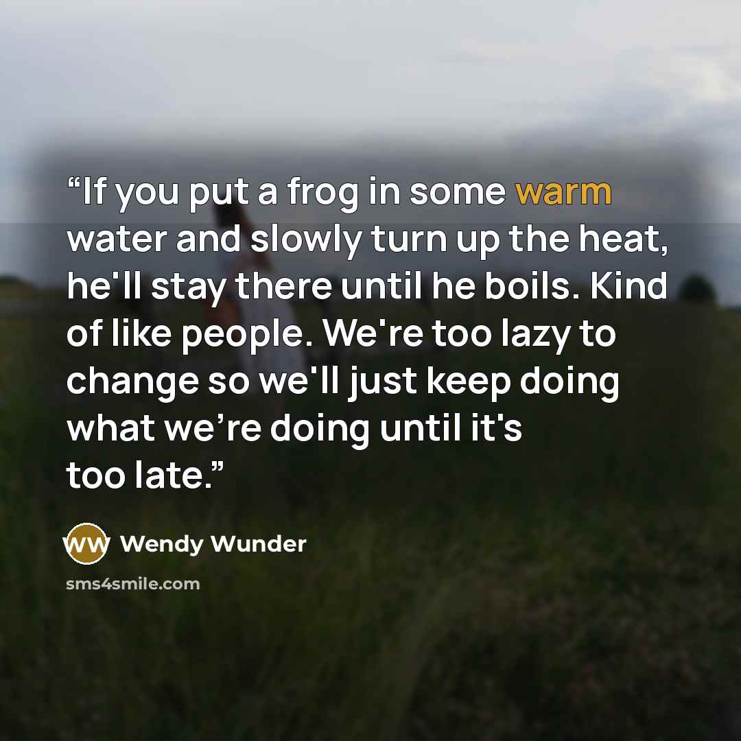 “If you put a frog in some warm water and slowly turn up the heat, he'll stay there until he boils. Kind of like people. We're too lazy to change so we'll just keep doing what we're doing until it's too late.” quote by Wendy Wunder