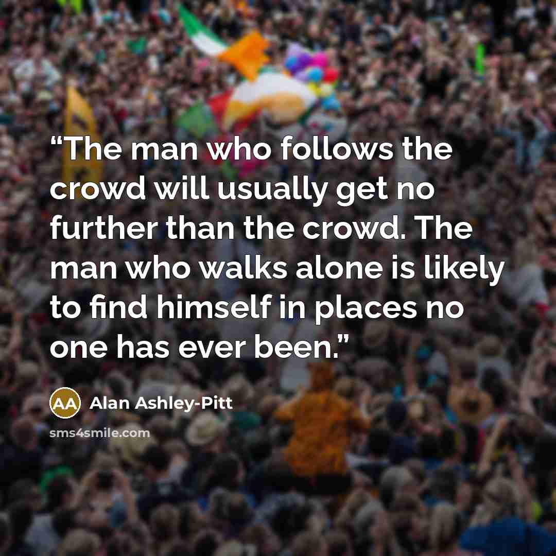“The man who follows the crowd will usually get no further than the crowd. The man who walks alone is likely to find himself in places no one has ever been.” quote by Alan Ashley-Pitt