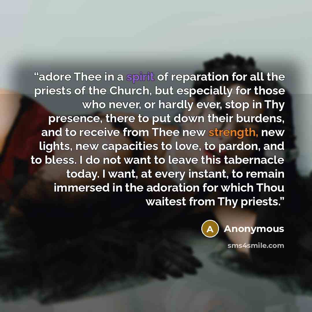 “adore Thee in a spirit of reparation for all the priests of the Church, but especially for those who never, or hardly ever, stop in Thy presence, there to put down their burdens, and to receive from Thee new strength, new lights, new capacities to love, to pardon, and to bless. I do not want to…” quote by Anonymous
