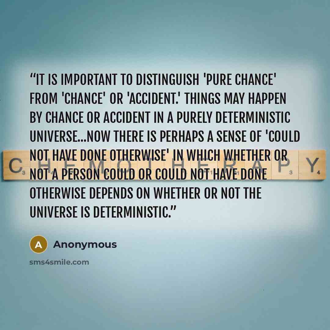 “It is important to distinguish 'pure chance' from 'chance' or 'accident.' Things may happen by chance or accident in a purely deterministic universe...Now there is perhaps a sense of 'could not have done otherwise' in which whether or not a person could or could not have done otherwise depends on…” quote by Anonymous