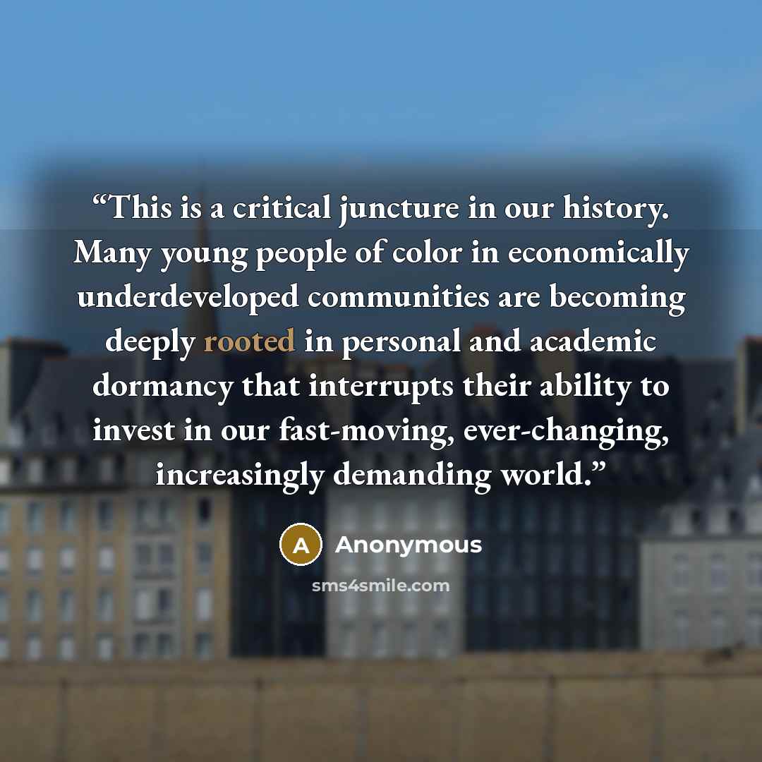“This is a critical juncture in our history. Many young people of color in economically underdeveloped communities are becoming deeply rooted in personal and academic dormancy that interrupts their ability to invest in our fast-moving, ever-changing, increasingly demanding world.” quote by Anonymous