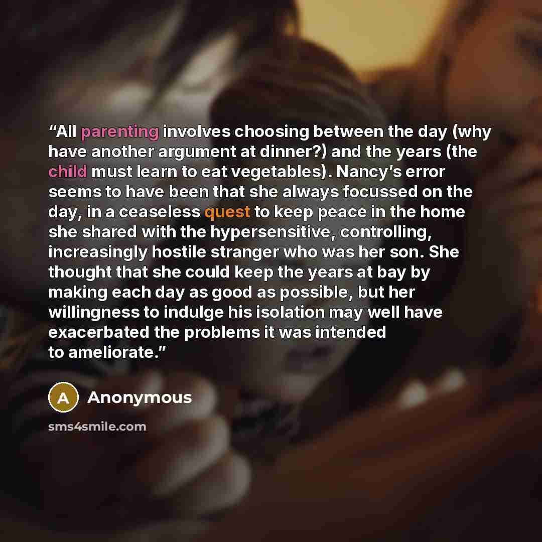 “All parenting involves choosing between the day (why have another argument at dinner?) and the years (the child must learn to eat vegetables). Nancy’s error seems to have been that she always focussed on the day, in a ceaseless quest to keep peace in the home she shared with the hypersensitive…” quote by Anonymous