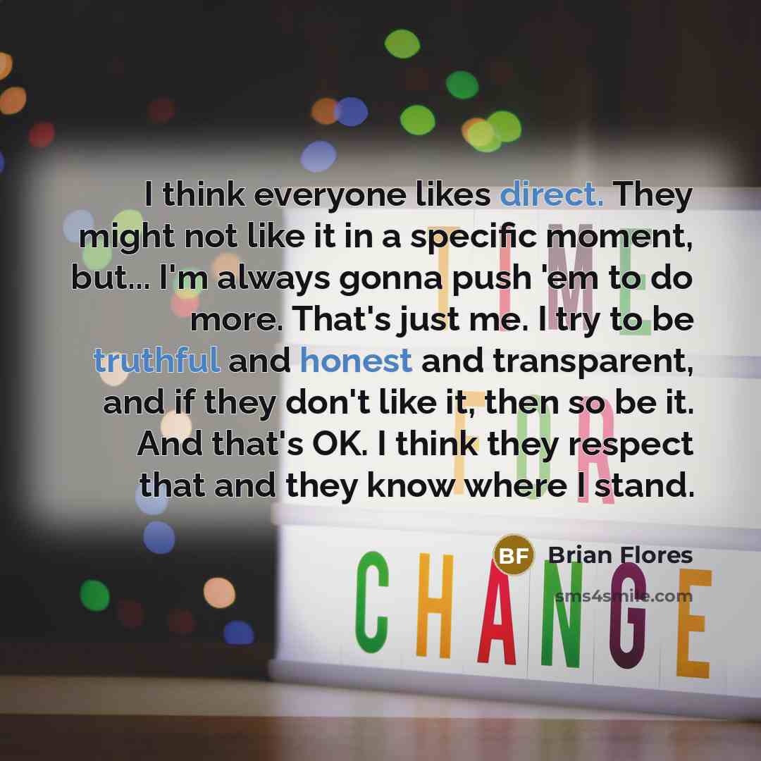 “I think everyone likes direct. They might not like it in a specific moment, but... I'm always gonna push 'em to do more. That's just me. I try to be truthful and honest and transparent, and if they don't like it, then so be it. And that's OK. I think they respect that and they know where I stand.” quote by Brian Flores