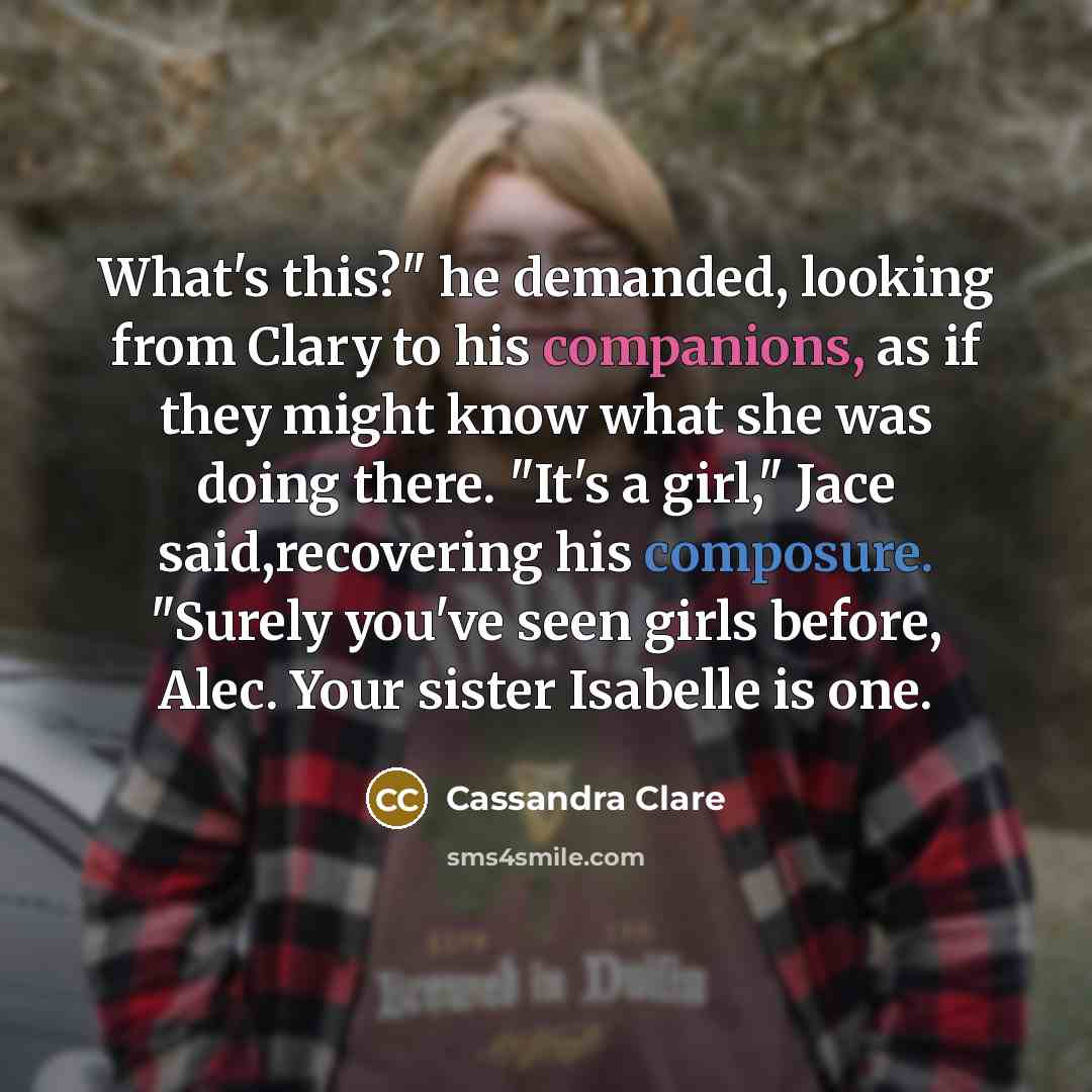 “What's this?" he demanded, looking from Clary to his companions, as if they might know what she was doing there. "It's a girl," Jace said,recovering his composure. "Surely you've seen girls before, Alec. Your sister Isabelle is one.” quote by Cassandra Clare