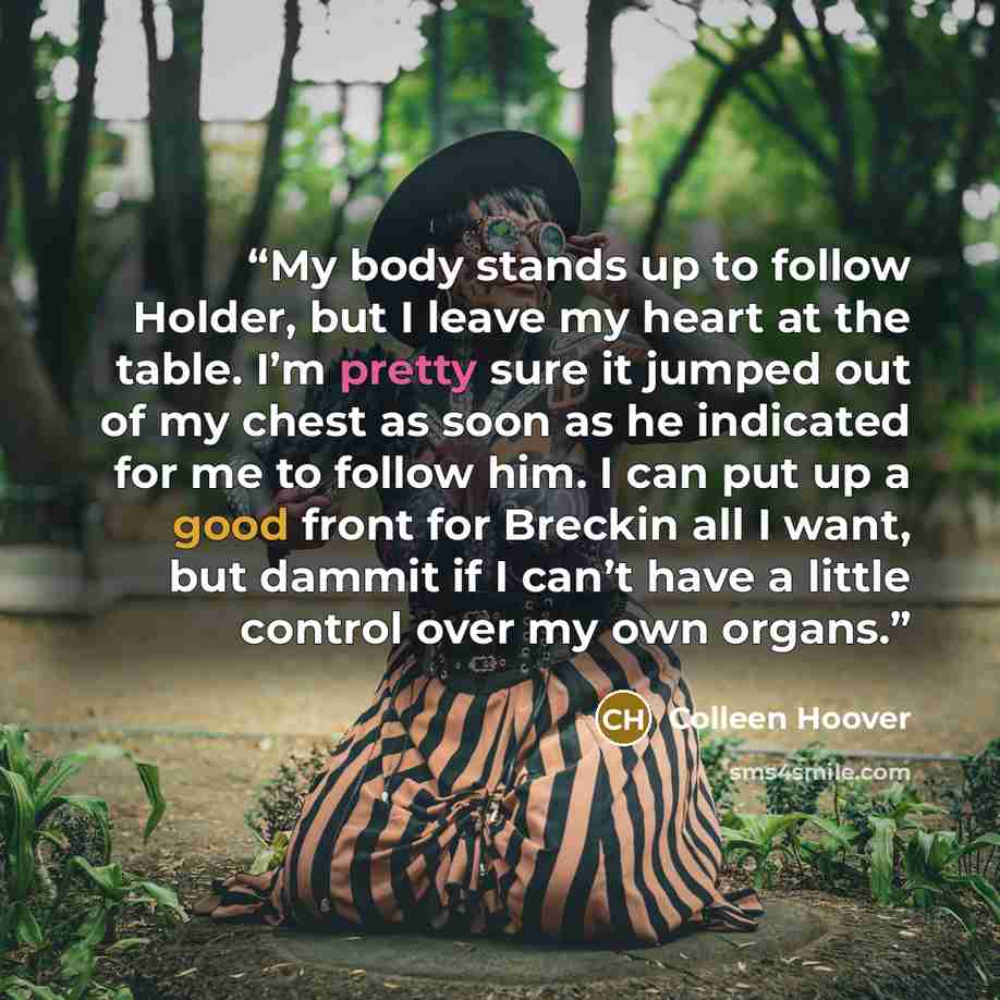 “My body stands up to follow Holder, but I leave my heart at the table. I’m pretty sure it jumped out of my chest as soon as he indicated for me to follow him. I can put up a good front for Breckin all I want, but dammit if I can’t have a little control over my own organs.” quote by Colleen Hoover