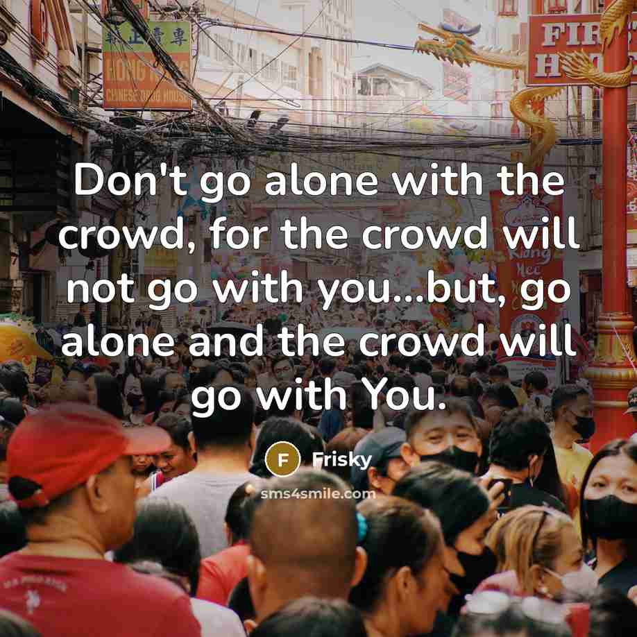 “Don't go alone with the crowd, for the crowd will not go with you...but, go alone and the crowd will go with You.” quote by Frisky
