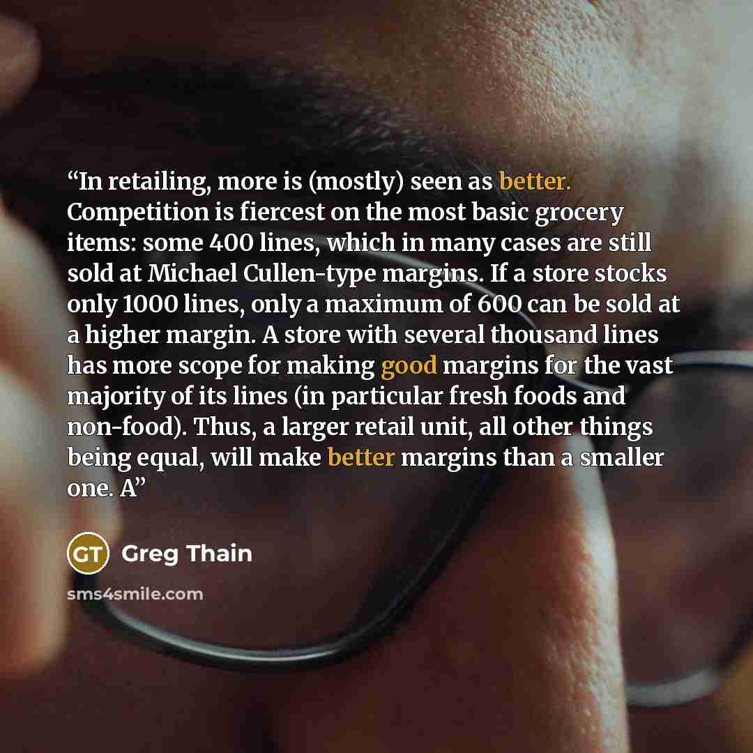 “In retailing, more is (mostly) seen as better. Competition is fiercest on the most basic grocery items: some 400 lines, which in many cases are still sold at Michael Cullen-type margins. If a store stocks only 1000 lines, only a maximum of 600 can be sold at a higher margin. A store with several…” quote by Greg Thain