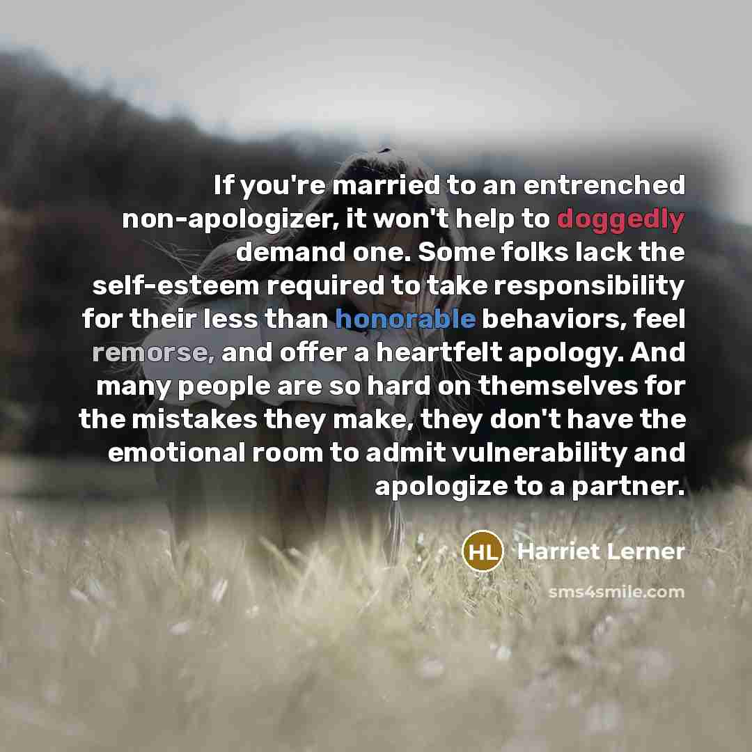 “If you're married to an entrenched non-apologizer, it won't help to doggedly demand one. Some folks lack the self-esteem required to take responsibility for their less than honorable behaviors, feel remorse, and offer a heartfelt apology. And many people are so hard on themselves for the mistakes…” quote by Harriet Lerner