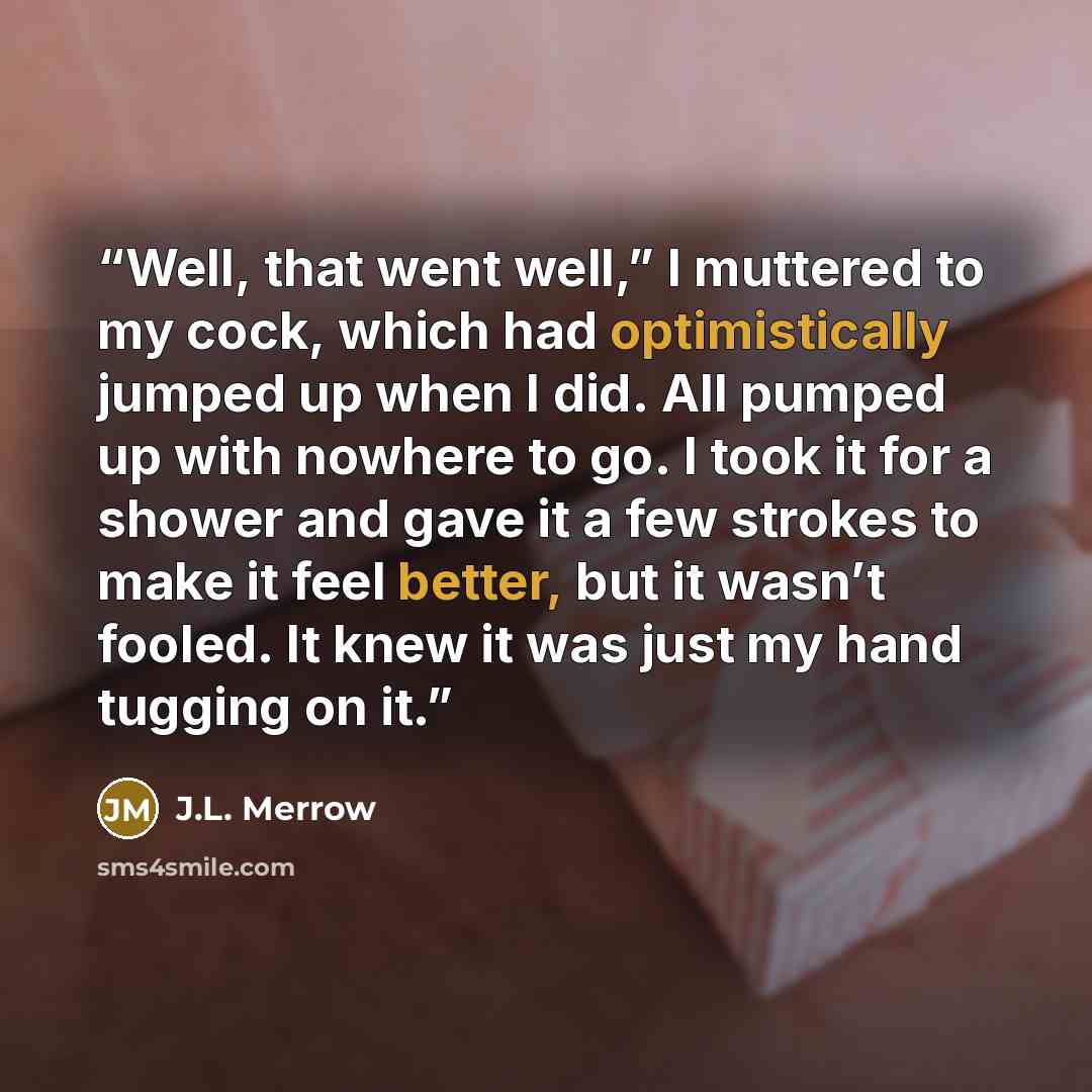 “Well, that went well,” I muttered to my cock, which had optimistically jumped up when I did. All pumped up with nowhere to go. I took it for a shower and gave it a few strokes to make it feel better, but it wasn’t fooled. It knew it was just my hand tugging on it.” quote by J.L. Merrow