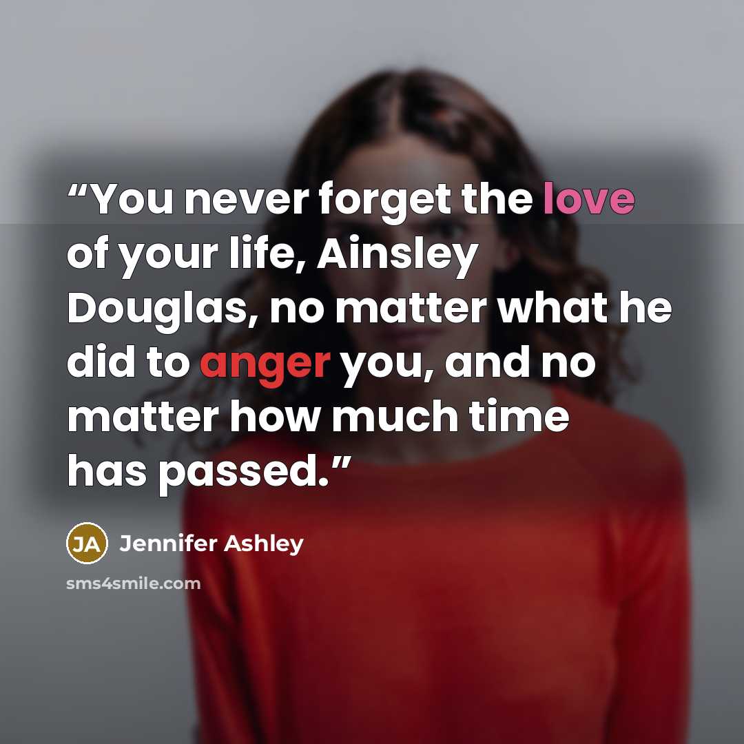 “You never forget the love of your life, Ainsley Douglas, no matter what he did to anger you, and no matter how much time has passed.” quote by Jennifer Ashley