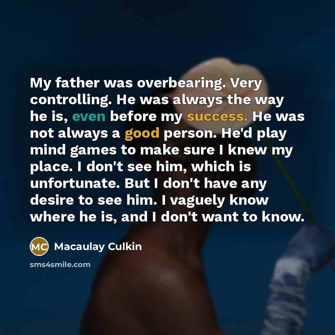 “My father was overbearing. Very controlling. He was always the way he is, even before my success. He was not always a good person. He'd play mind games to make sure I knew my place. I don't see him, which is unfortunate. But I don't have any desire to see him. I vaguely know where he is, and I…” quote by Macaulay Culkin