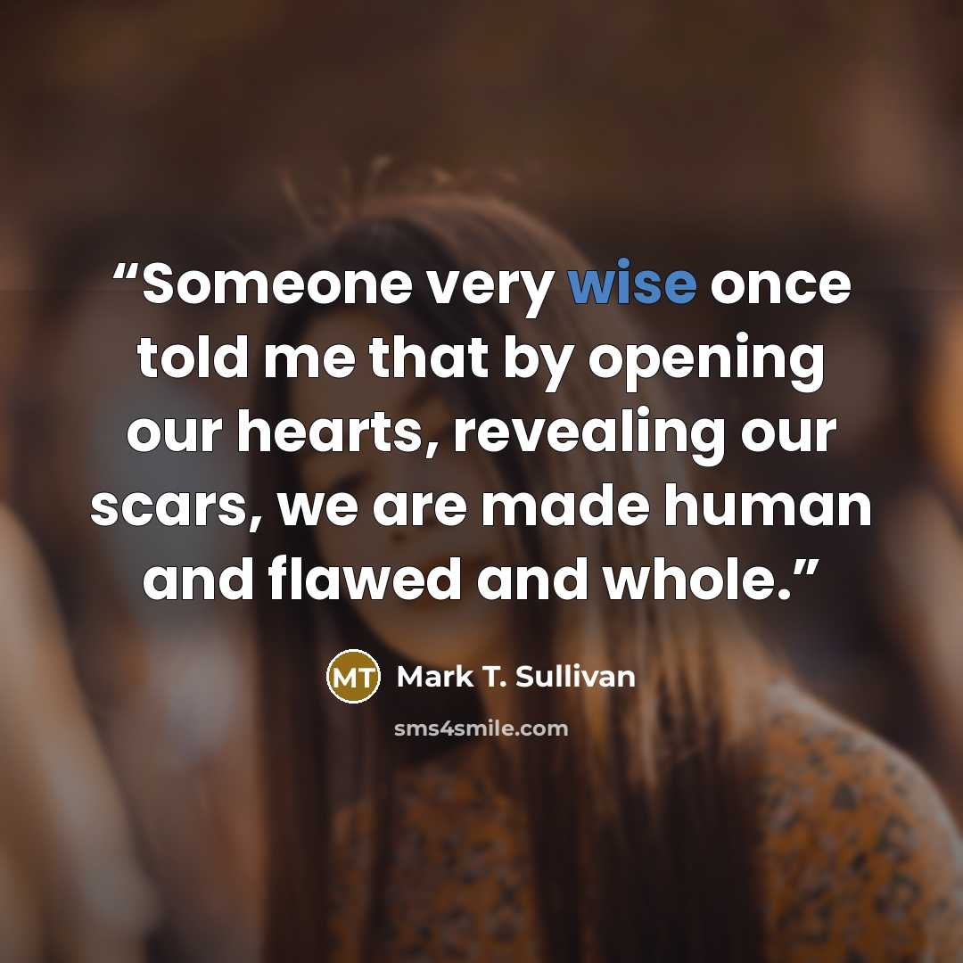 “Someone very wise once told me that by opening our hearts, revealing our scars, we are made human and flawed and whole.” quote by Mark T. Sullivan