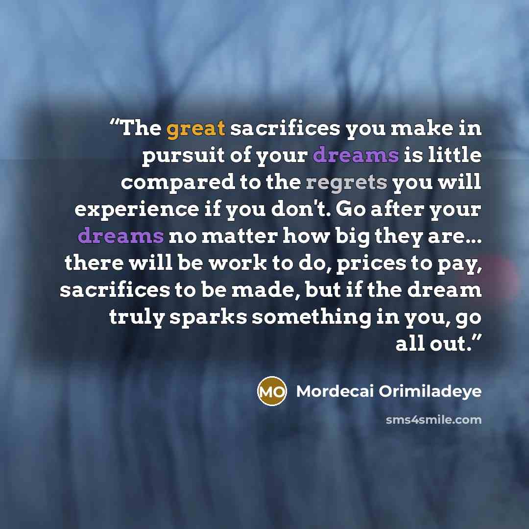 “The great sacrifices you make in pursuit of your dreams is little compared to the regrets you will experience if you don't. Go after your dreams no matter how big they are... there will be work to do, prices to pay, sacrifices to be made, but if the dream truly sparks something in you, go all out.” quote by Mordecai Orimiladeye