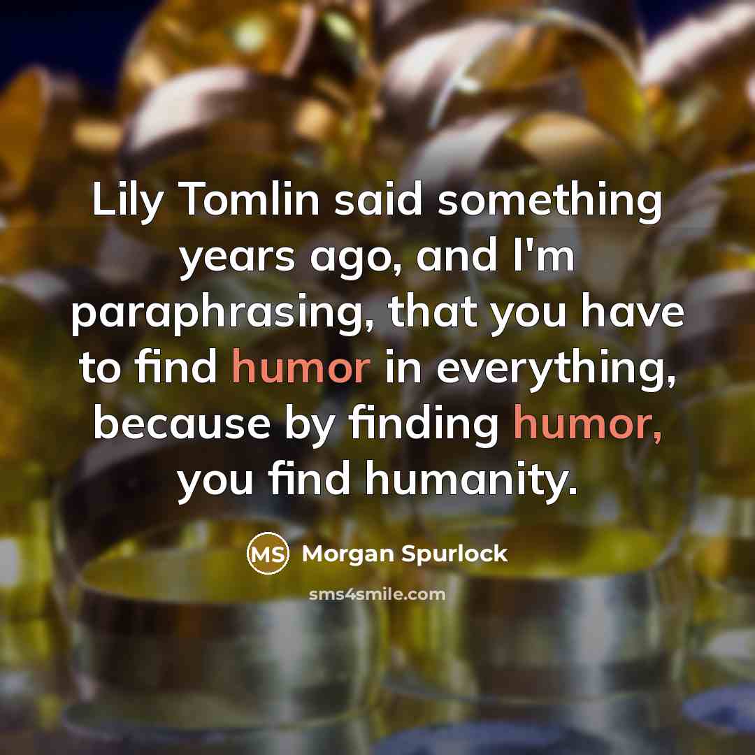 “Lily Tomlin said something years ago, and I'm paraphrasing, that you have to find humor in everything, because by finding humor, you find humanity.” quote by Morgan Spurlock