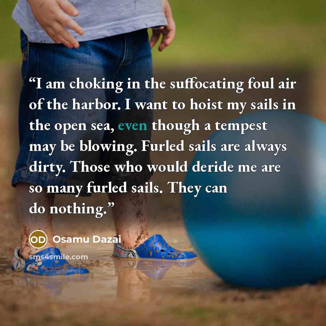 “I am choking in the suffocating foul air of the harbor. I want to hoist my sails in the open sea, even though a tempest may be blowing. Furled sails are always dirty. Those who would deride me are so many furled sails. They can do nothing.” quote by Osamu Dazai