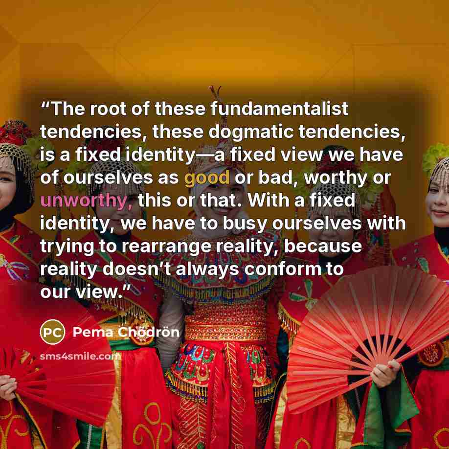 “The root of these fundamentalist tendencies, these dogmatic tendencies, is a fixed identity—a fixed view we have of ourselves as good or bad, worthy or unworthy, this or that. With a fixed identity, we have to busy ourselves with trying to rearrange reality, because reality doesn’t always conform…” quote by Pema Chödrön