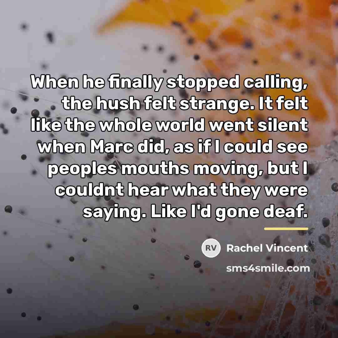 “When he finally stopped calling, the hush felt strange. It…” quote by Rachel Vincent