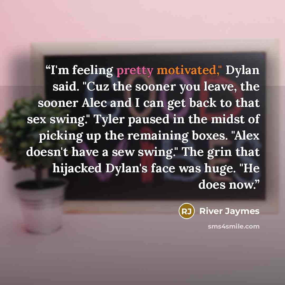 “I'm feeling pretty motivated," Dylan said. "Cuz the sooner you leave, the sooner Alec and I can get back to that sex swing." Tyler paused in the midst of picking up the remaining boxes. "Alex doesn't have a sew swing." The grin that hijacked Dylan's face was huge. "He does now.” quote by River Jaymes