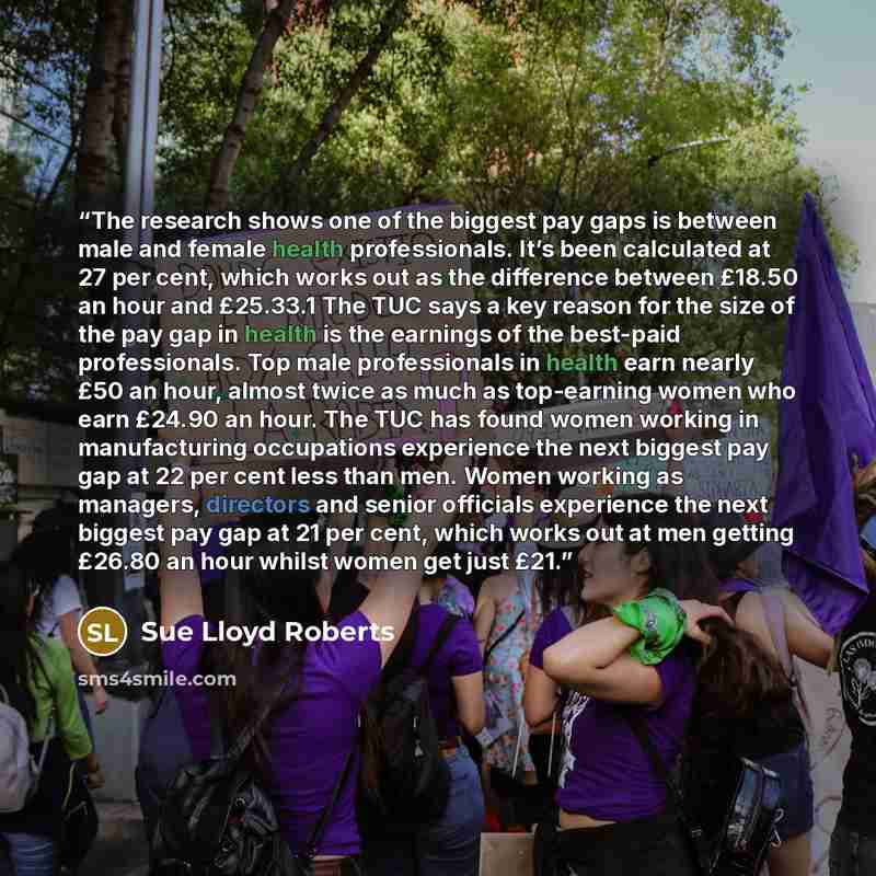 “The research shows one of the biggest pay gaps is between male and female health professionals. It’s been calculated at 27 per cent, which works out as the difference between £18.50 an hour and £25.33.1 The TUC says a key reason for the size of the pay gap in health is the earnings of the…” quote by Sue Lloyd Roberts