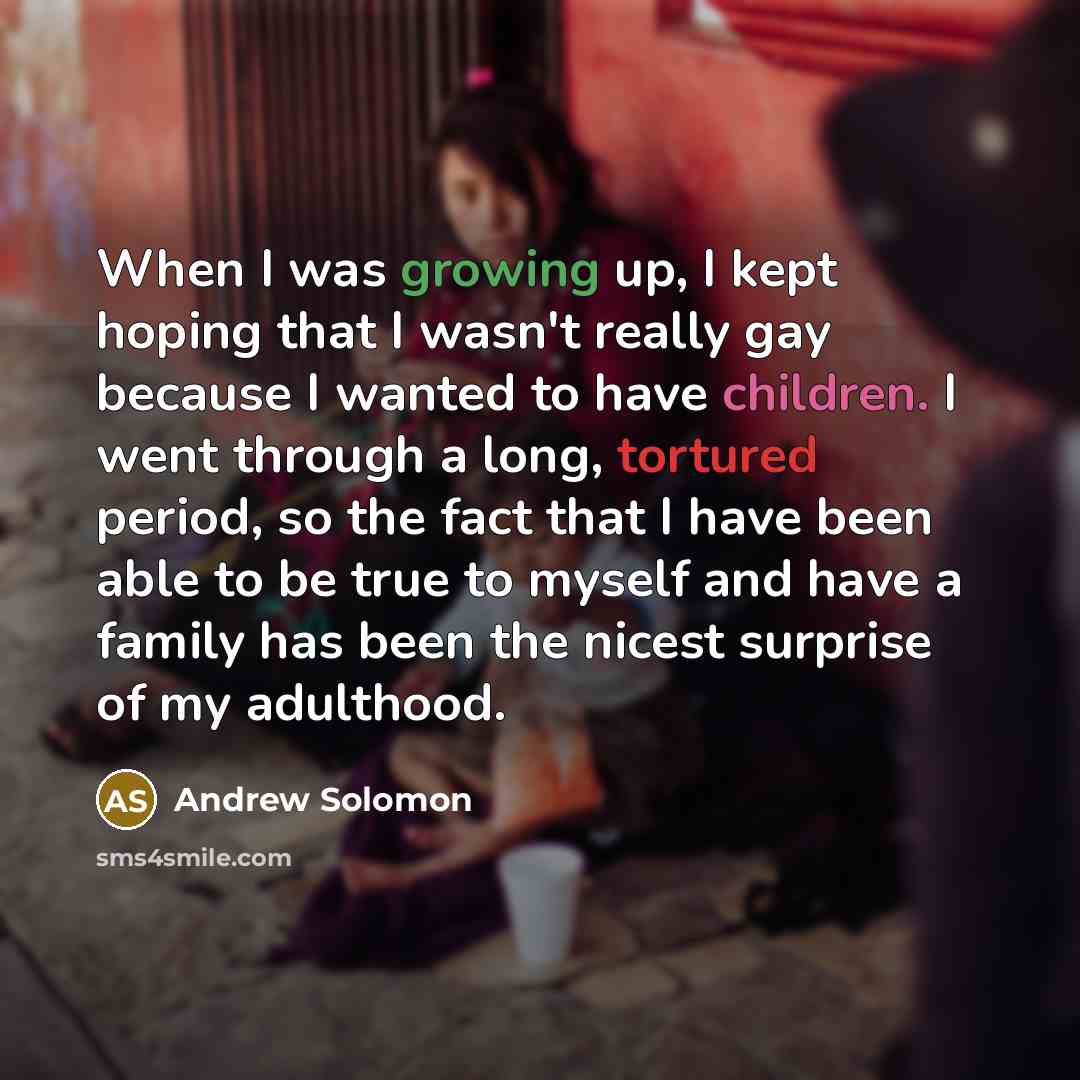 “When I was growing up, I kept hoping that I wasn't really gay because I wanted to have children. I went through a long, tortured period, so the fact that I have been able to be true to myself and have a family has been the nicest surprise of my adulthood.” quote by Andrew Solomon