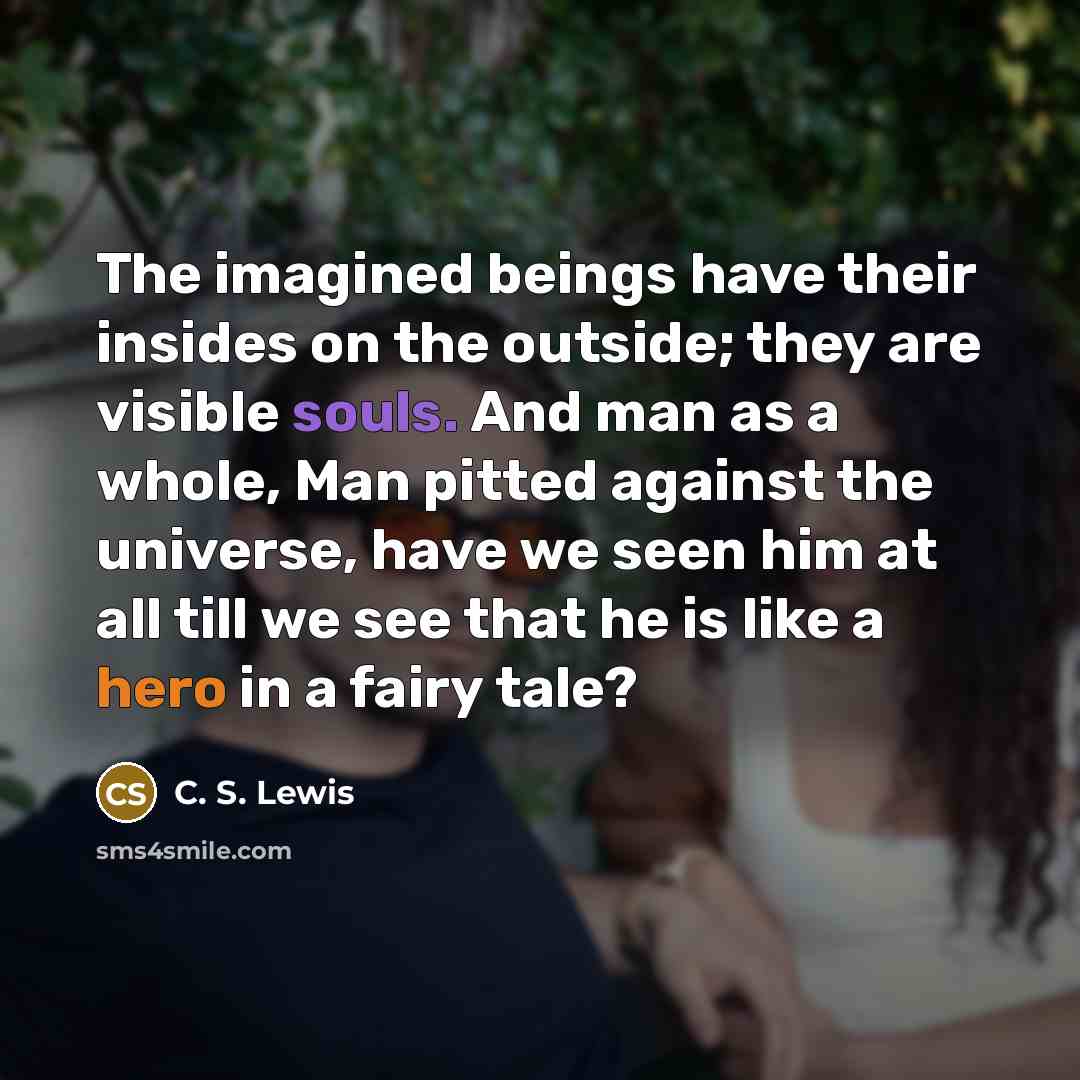 “The imagined beings have their insides on the outside; they are visible souls. And man as a whole, Man pitted against the universe, have we seen him at all till we see that he is like a hero in a fairy tale?” quote by C. S. Lewis