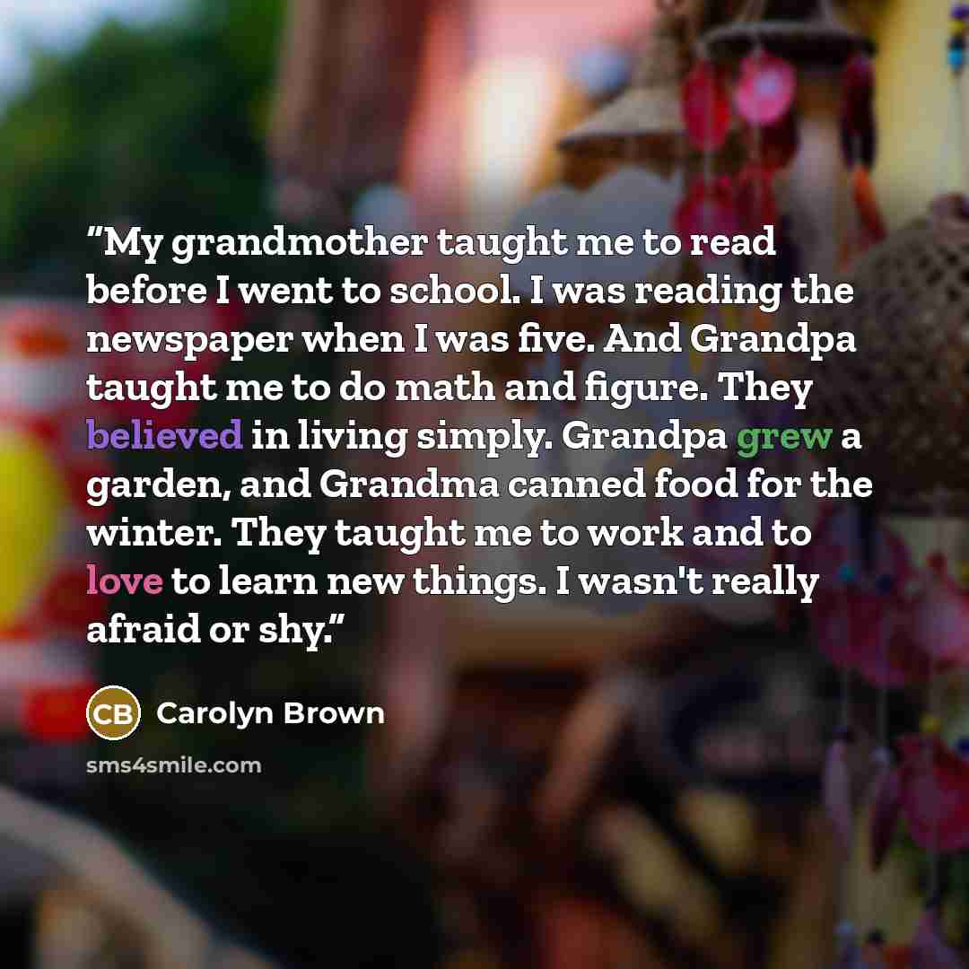 “My grandmother taught me to read before I went to school. I was reading the newspaper when I was five. And Grandpa taught me to do math and figure. They believed in living simply. Grandpa grew a garden, and Grandma canned food for the winter. They taught me to work and to love to learn new things…” quote by Carolyn Brown