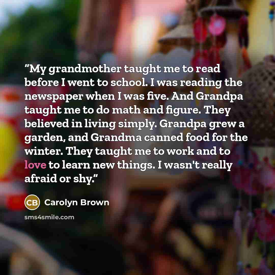 “My grandmother taught me to read before I went to school. I was reading the newspaper when I was five. And Grandpa taught me to do math and figure. They believed in living simply. Grandpa grew a garden, and Grandma canned food for the winter. They taught me to work and to love to learn new things…” quote by Carolyn Brown