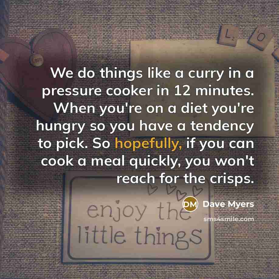 “We do things like a curry in a pressure cooker in 12 minutes. When you're on a diet you're hungry so you have a tendency to pick. So hopefully, if you can cook a meal quickly, you won't reach for the crisps.” quote by Dave Myers