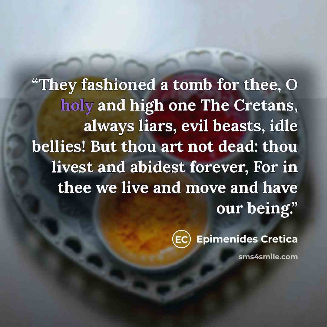 “They fashioned a tomb for thee, O holy and high one The Cretans, always liars, evil beasts, idle bellies! But thou art not dead: thou livest and abidest forever, For in thee we live and move and have our being.” quote by Epimenides Cretica