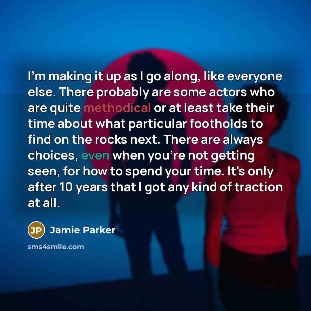 “I'm making it up as I go along, like everyone else. There probably are some actors who are quite methodical or at least take their time about what particular footholds to find on the rocks next. There are always choices, even when you're not getting seen, for how to spend your time. It's only…” quote by Jamie Parker
