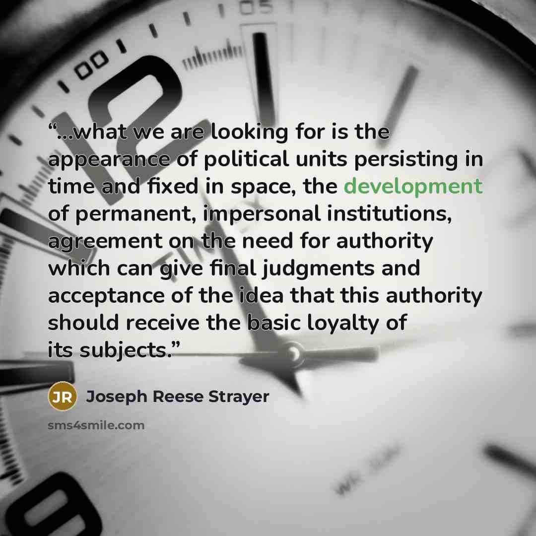 “...what we are looking for is the appearance of political units persisting in time and fixed in space, the development of permanent, impersonal institutions, agreement on the need for authority which can give final judgments and acceptance of the idea that this authority should receive the basic…” quote by Joseph Reese Strayer