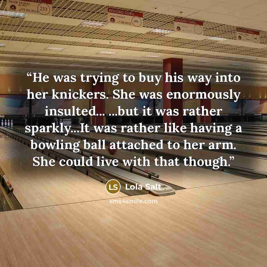 “He was trying to buy his way into her knickers. She was enormously insulted... ...but it was rather sparkly...It was rather like having a bowling ball attached to her arm. She could live with that though.” quote by Lola Salt