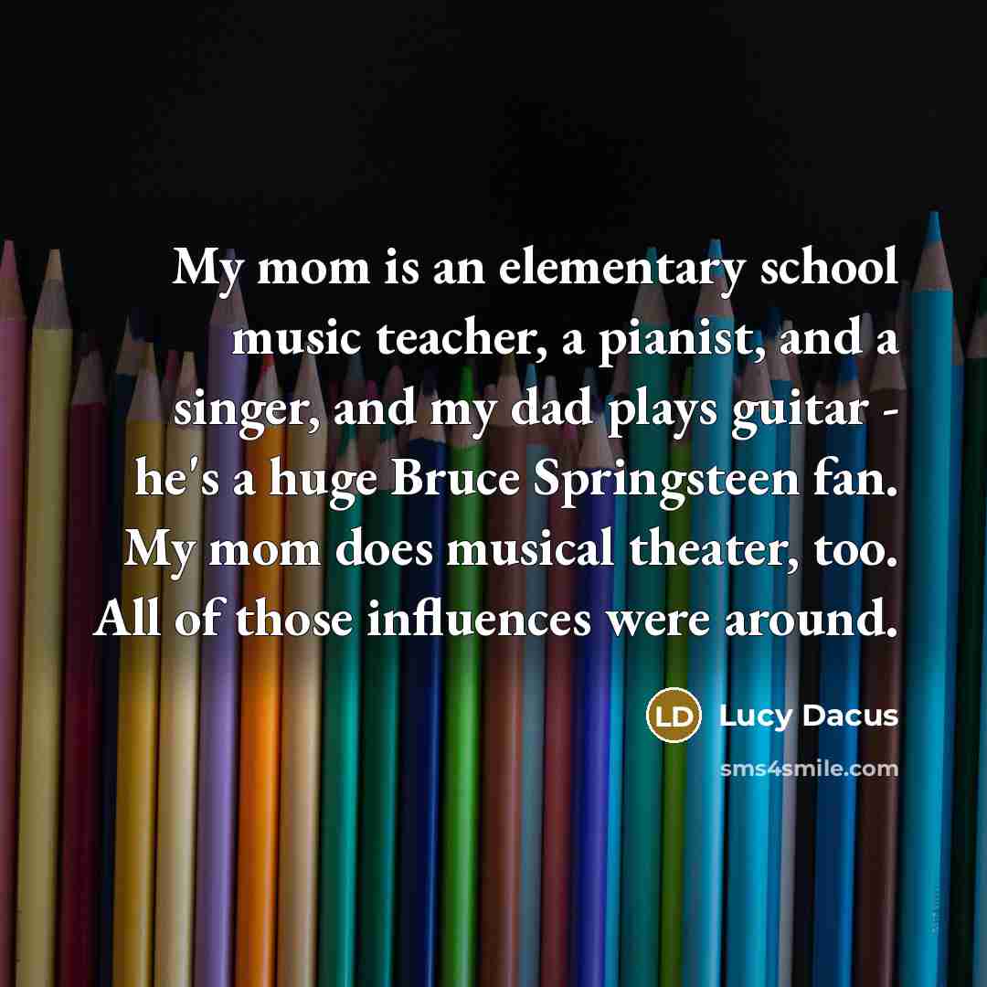 “My mom is an elementary school music teacher, a pianist, and a singer, and my dad plays guitar - he's a huge Bruce Springsteen fan. My mom does musical theater, too. All of those influences were around.” quote by Lucy Dacus