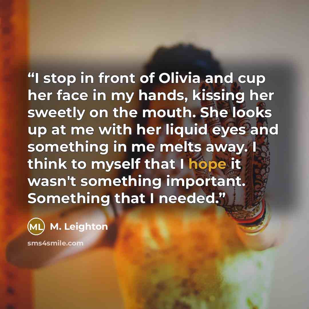 “I stop in front of Olivia and cup her face in my hands, kissing her sweetly on the mouth. She looks up at me with her liquid eyes and something in me melts away. I think to myself that I hope it wasn't something important. Something that I needed.” quote by M. Leighton