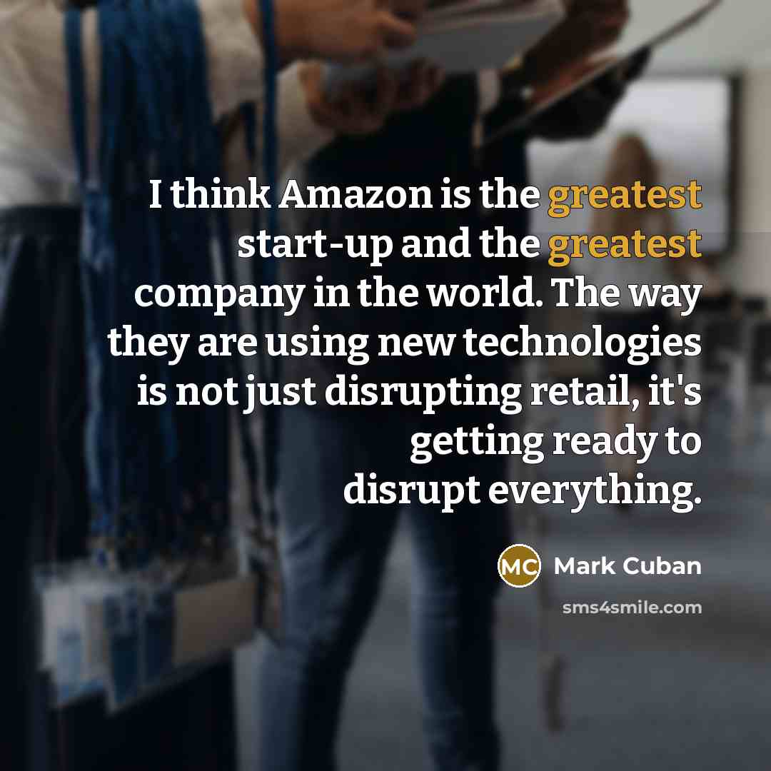 “I think Amazon is the greatest start-up and the greatest company in the world. The way they are using new technologies is not just disrupting retail, it's getting ready to disrupt everything.” quote by Mark Cuban