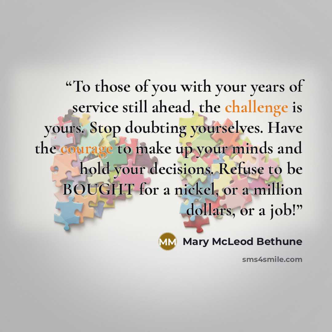 “To those of you with your years of service still ahead, the challenge is yours. Stop doubting yourselves. Have the courage to make up your minds and hold your decisions. Refuse to be BOUGHT for a nickel, or a million dollars, or a job!” quote by Mary McLeod Bethune