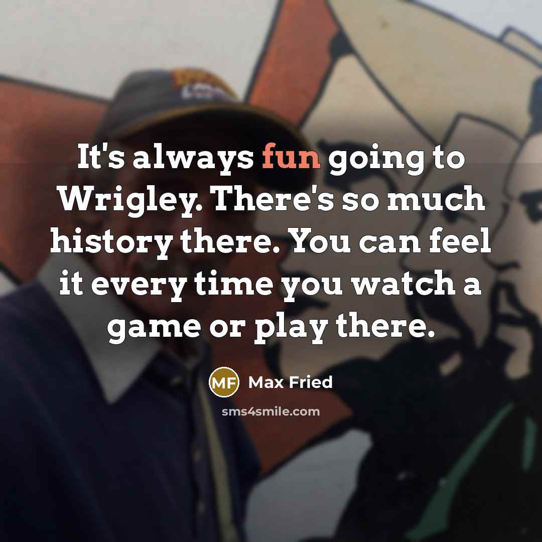 “It's always fun going to Wrigley. There's so much history there. You can feel it every time you watch a game or play there.” quote by Max Fried