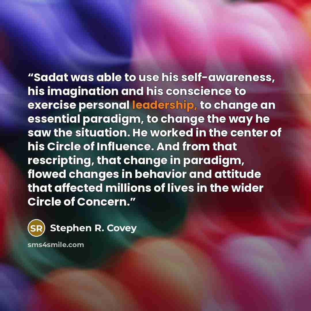 “Sadat was able to use his self-awareness, his imagination and his conscience to exercise personal leadership, to change an essential paradigm, to change the way he saw the situation. He worked in the center of his Circle of Influence. And from that rescripting, that change in paradigm, flowed…” quote by Stephen R. Covey
