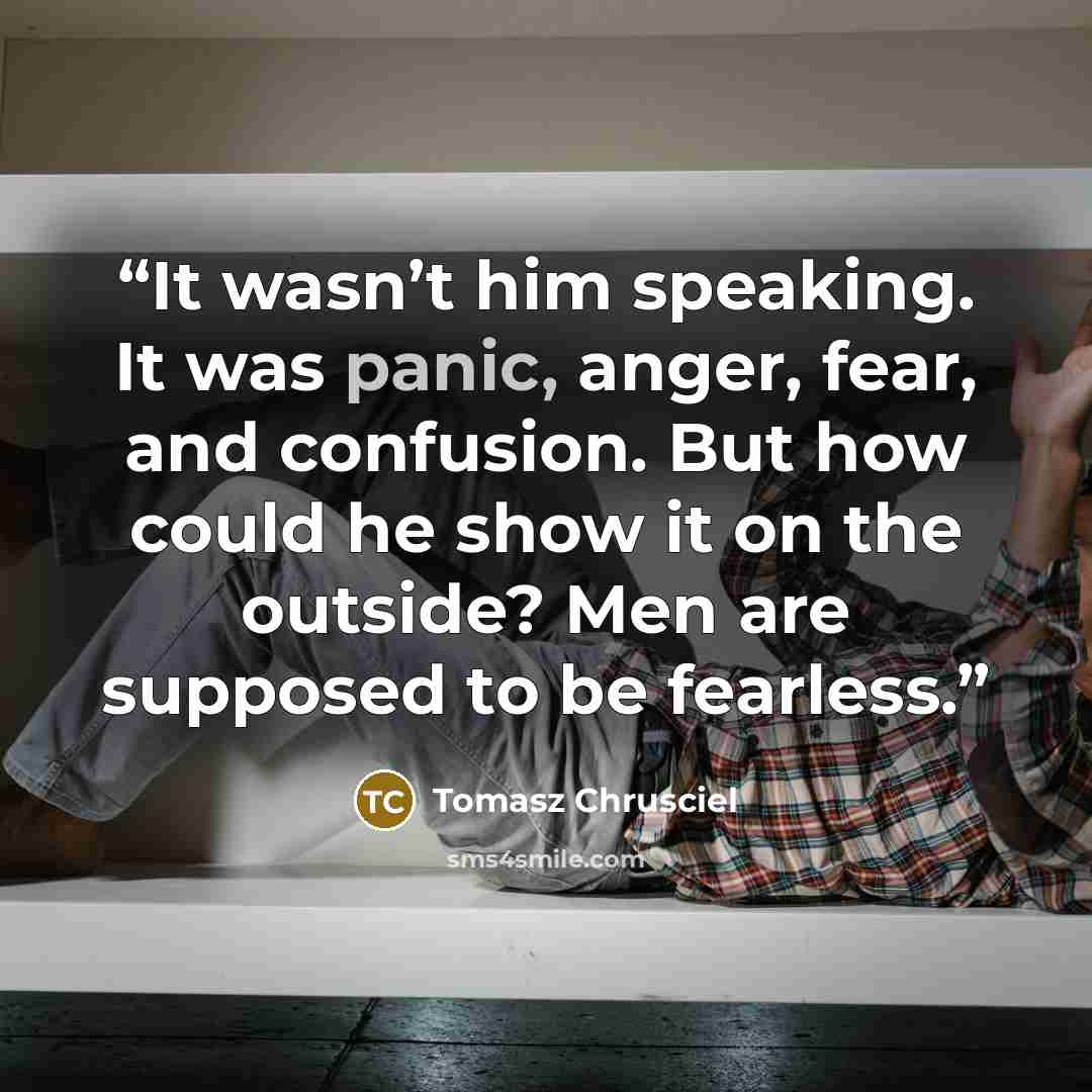 “It wasn’t him speaking. It was panic, anger, fear, and confusion. But how could he show it on the outside? Men are supposed to be fearless.” quote by Tomasz Chrusciel