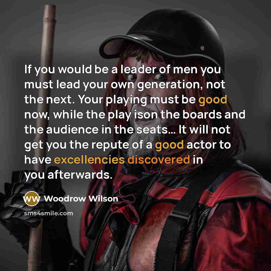 “If you would be a leader of men you must lead your own generation, not the next. Your playing must be good now, while the play ison the boards and the audience in the seats… It will not get you the repute of a good actor to have excellencies discovered in you afterwards.” quote by Woodrow Wilson