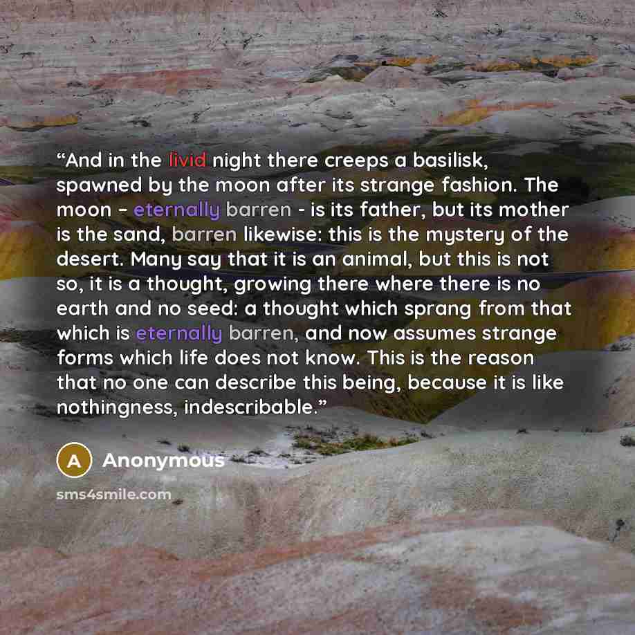 “And in the livid night there creeps a basilisk, spawned by the moon after its strange fashion. The moon – eternally barren - is its father, but its mother is the sand, barren likewise: this is the mystery of the desert. Many say that it is an animal, but this is not so, it is a thought, growing…” quote by Anonymous