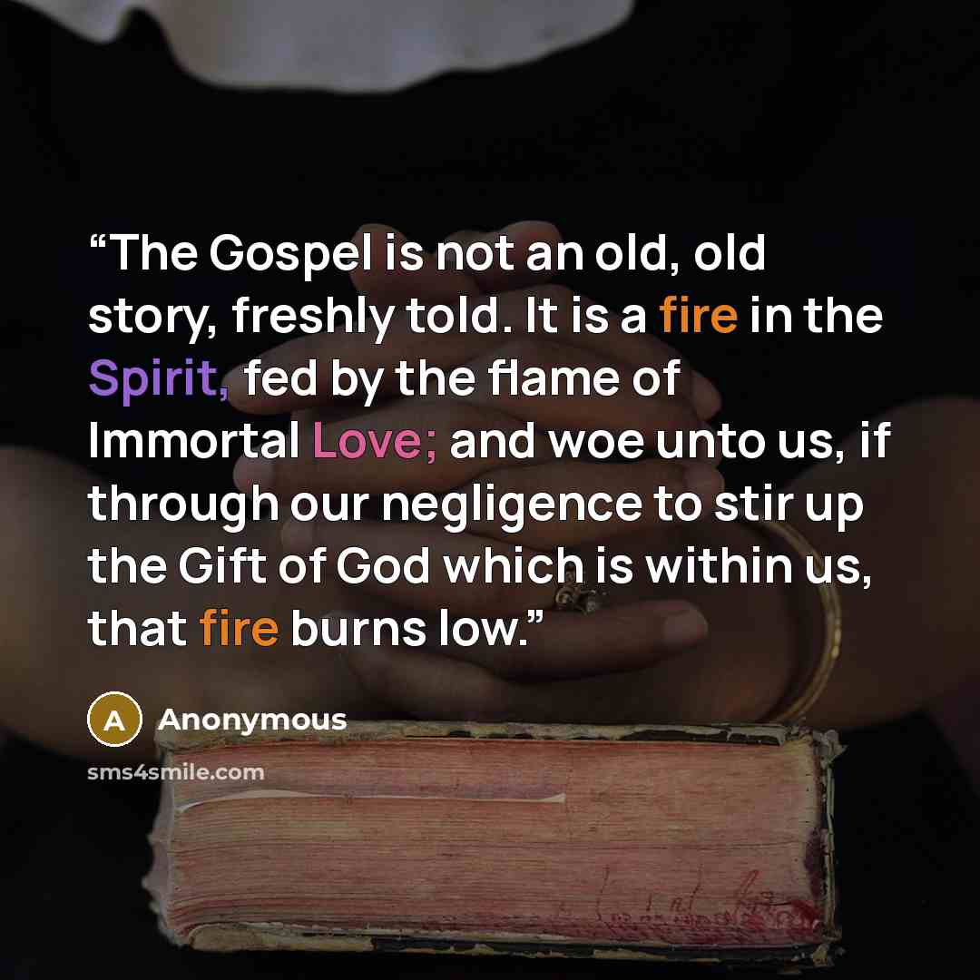 “The Gospel is not an old, old story, freshly told. It is a fire in the Spirit, fed by the flame of Immortal Love; and woe unto us, if through our negligence to stir up the Gift of God which is within us, that fire burns low.” quote by Anonymous